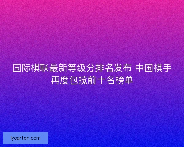 国际棋联最新等级分排名发布 中国棋手再度包揽前十名榜单