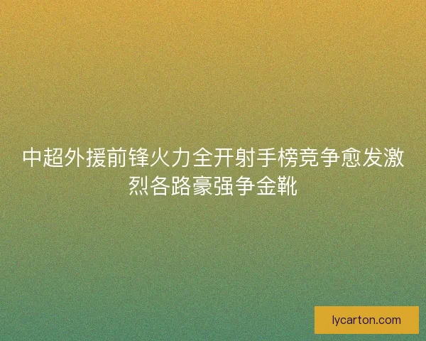 中超外援前锋火力全开射手榜竞争愈发激烈各路豪强争金靴 中超外援前锋火力全开射手榜竞争愈发激烈各路豪强争金靴