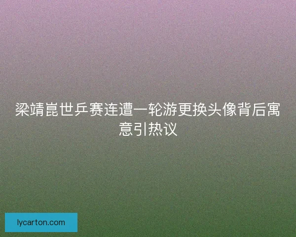 梁靖崑世乒赛连遭一轮游更换头像背后寓意引热议