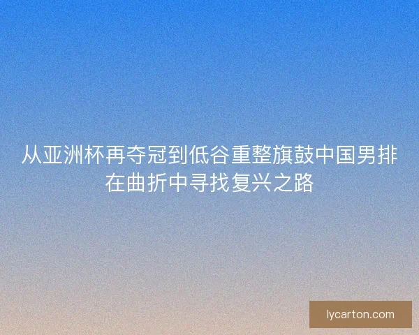 从亚洲杯再夺冠到低谷重整旗鼓中国男排在曲折中寻找复兴之路 从亚洲杯再夺冠到低谷重整旗鼓中国男排在曲折中寻找复兴之路